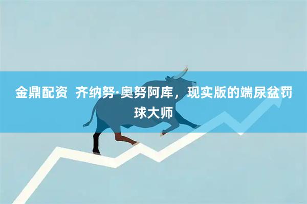 金鼎配资  齐纳努·奥努阿库，现实版的端尿盆罚球大师