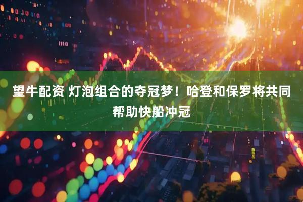 望牛配资 灯泡组合的夺冠梦！哈登和保罗将共同帮助快船冲冠