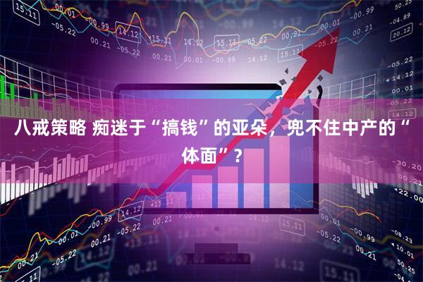 八戒策略 痴迷于“搞钱”的亚朵，兜不住中产的“体面”？