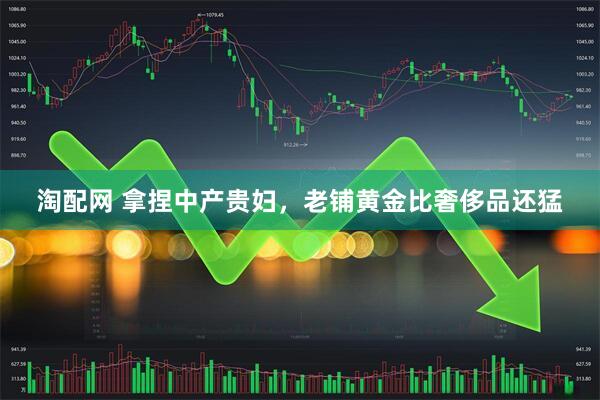 淘配网 拿捏中产贵妇，老铺黄金比奢侈品还猛