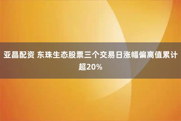 亚晶配资 东珠生态股票三个交易日涨幅偏离值累计超20%