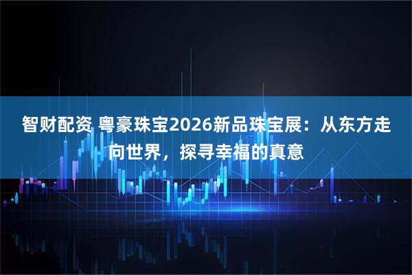 智财配资 粤豪珠宝2026新品珠宝展：从东方走向世界，探寻幸福的真意