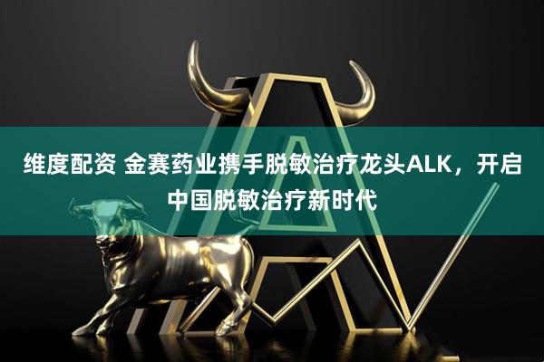 维度配资 金赛药业携手脱敏治疗龙头ALK，开启中国脱敏治疗新时代