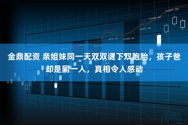 金鼎配资 亲姐妹同一天双双诞下双胞胎，孩子爸却是同一人，真相令人感动