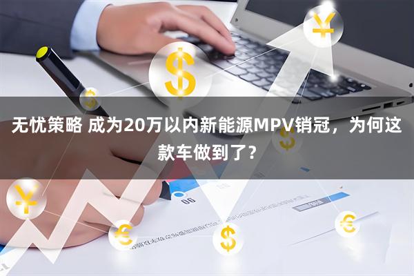 无忧策略 成为20万以内新能源MPV销冠，为何这款车做到了？