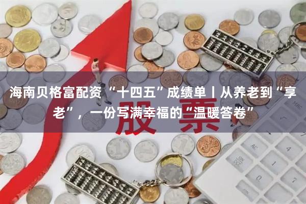 海南贝格富配资 “十四五”成绩单丨从养老到“享老”，一份写满幸福的“温暖答卷”