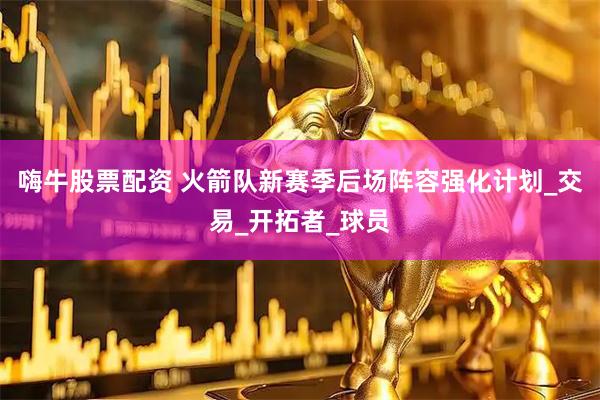 嗨牛股票配资 火箭队新赛季后场阵容强化计划_交易_开拓者_球员