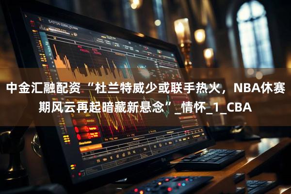 中金汇融配资 “杜兰特威少或联手热火，NBA休赛期风云再起暗藏新悬念”_情怀_1_CBA
