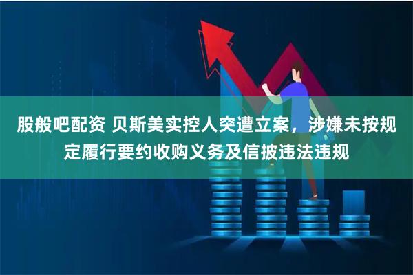 股般吧配资 贝斯美实控人突遭立案，涉嫌未按规定履行要约收购义务及信披违法违规