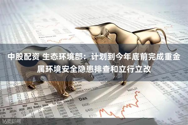 中股配资 生态环境部：计划到今年底前完成重金属环境安全隐患排查和立行立改