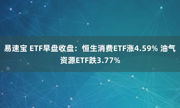 易速宝 ETF早盘收盘：恒生消费ETF涨4.59% 油气资源ETF跌3.77%
