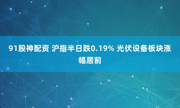 91股神配资 沪指半日跌0.19% 光伏设备板块涨幅居前