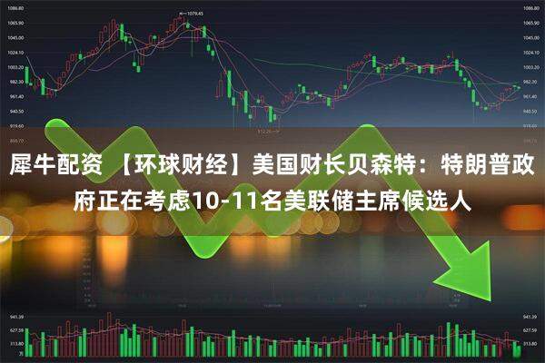 犀牛配资 【环球财经】美国财长贝森特：特朗普政府正在考虑10-11名美联储主席候选人