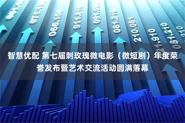 智慧优配 第七届刺玫瑰微电影（微短剧）年度荣誉发布暨艺术交流活动圆满落幕