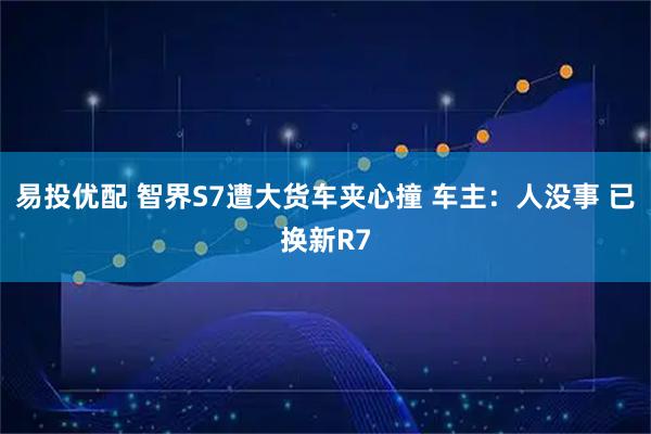 易投优配 智界S7遭大货车夹心撞 车主：人没事 已换新R7