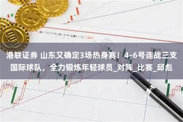 港联证券 山东又确定3场热身赛！4-6号连战三支国际球队，全力锻炼年轻球员_对阵_比赛_邱彪