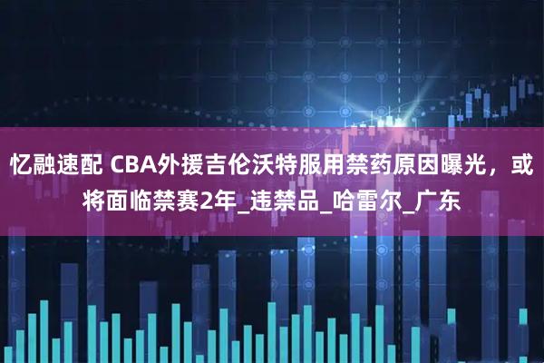 忆融速配 CBA外援吉伦沃特服用禁药原因曝光，或将面临禁赛2年_违禁品_哈雷尔_广东