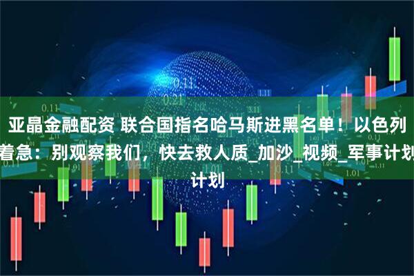 亚晶金融配资 联合国指名哈马斯进黑名单！以色列着急：别观察我们，快去救人质_加沙_视频_军事计划