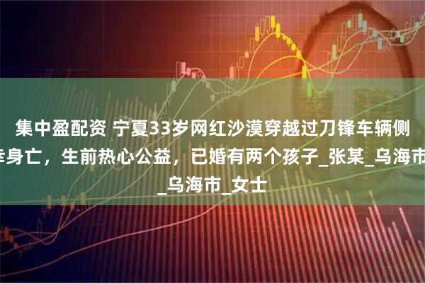 集中盈配资 宁夏33岁网红沙漠穿越过刀锋车辆侧翻不幸身亡，生前热心公益，已婚有两个孩子_张某_乌海市_女士