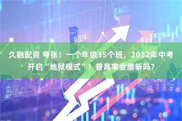 久融配资 夸张！一个年级35个班，2032年中考开启“地狱模式”！普高率会腰斩吗？